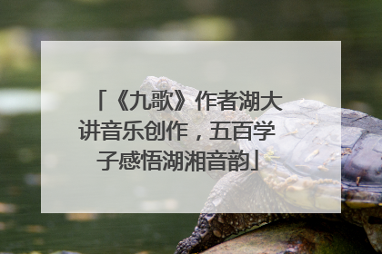 《九歌》作者湖大讲音乐创作，五百学子感悟湖湘音韵