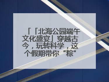 「北海公园端午文化盛宴」穿越古今，玩转科学，这个假期带你“粽”享欢乐！