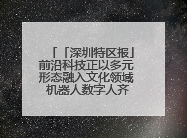 「深圳特区报」前沿科技正以多元形态融入文化领域 机器人数字人齐创文化新体验