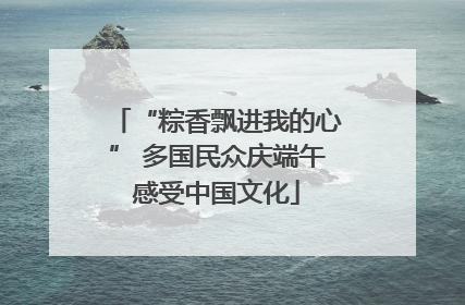 “粽香飘进我的心” 多国民众庆端午感受中国文化