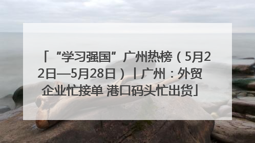 “学习强国”广州热榜（5月22日—5月28日）丨广州：外贸企业忙接单 港口码头忙出货
