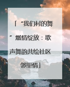 “我们村的舞”燃情绽放：歌声舞韵共绘社区邻里情