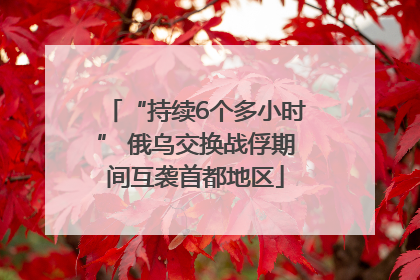 “持续6个多小时” 俄乌交换战俘期间互袭首都地区