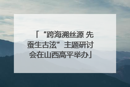 “跨海溯丝源 先蚕生古泫”主题研讨会在山西高平举办