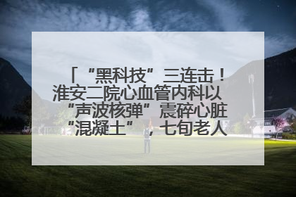 “黑科技”三连击！淮安二院心血管内科以“声波核弹”震碎心脏“混凝土”，七旬老人重获“心”生