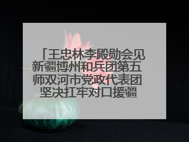 王忠林李殿勋会见新疆博州和兵团第五师双河市党政代表团 坚决扛牢对口援疆重大政治责任 推动双方实现优势互补务实合作