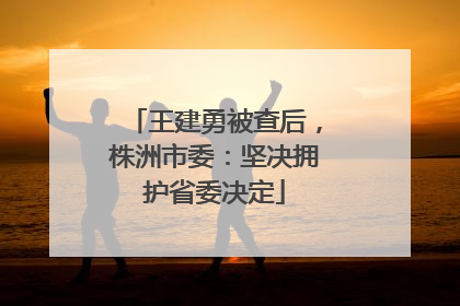 王建勇被查后，株洲市委：坚决拥护省委决定