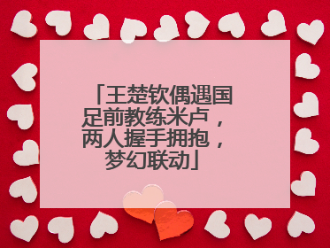 王楚钦偶遇国足前教练米卢，两人握手拥抱，梦幻联动
