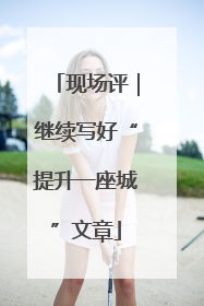 现场评｜继续写好“提升一座城”文章