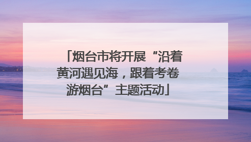 烟台市将开展“沿着黄河遇见海，跟着考卷游烟台”主题活动