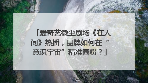 爱奇艺微尘剧场《在人间》热播，品牌如何在“意识宇宙”精准圈粉？