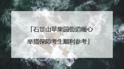 石景山苹果园街道暖心举措保障考生顺利参考