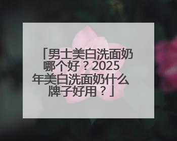 男士美白洗面奶哪个好？2025年美白洗面奶什么牌子好用？
