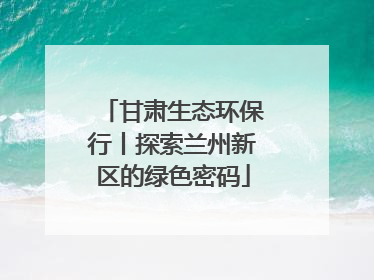 甘肃生态环保行丨探索兰州新区的绿色密码
