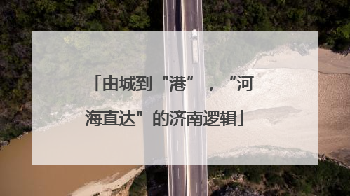 由城到“港”，“河海直达”的济南逻辑