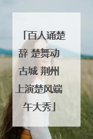 百人诵楚辞 楚舞动古城 荆州上演楚风端午大秀