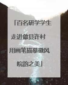 百名研学学生走进歙县许村 用画笔描摹徽风皖韵之美
