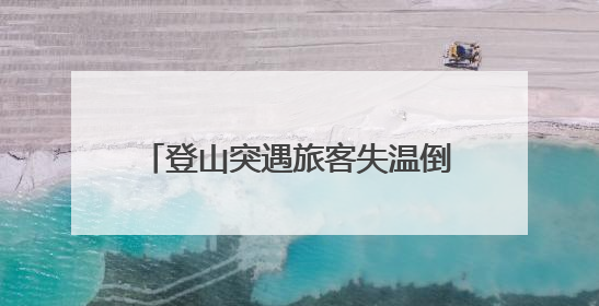 登山突遇旅客失温倒地抽搐 湖南大学生上演“教科书式”急救