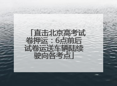 直击北京高考试卷押运：6点前后试卷运送车辆陆续驶向各考点