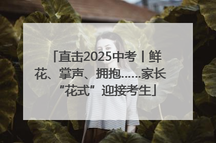 直击2025中考丨鲜花、掌声、拥抱……家长“花式”迎接考生