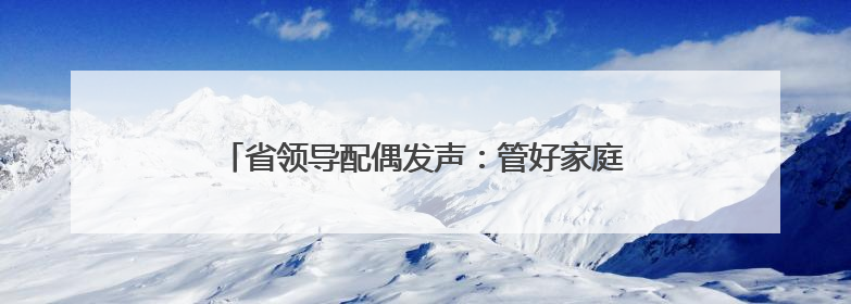 省领导配偶发声：管好家庭“后院”，及时提醒丈夫