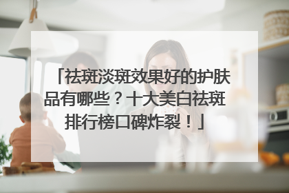 祛斑淡斑效果好的护肤品有哪些？十大美白祛斑排行榜口碑炸裂！