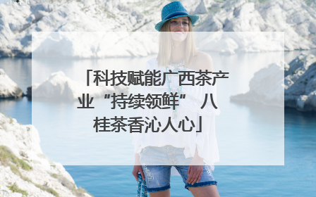 科技赋能广西茶产业“持续领鲜” 八桂茶香沁人心