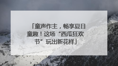 童声作主，畅享夏日童趣！这场“西瓜狂欢节”玩出新花样