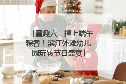 童趣六一撞上端午粽香！滨江外滩幼儿园玩转节日盛宴
