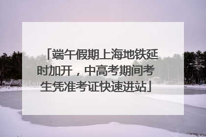 端午假期上海地铁延时加开，中高考期间考生凭准考证快速进站