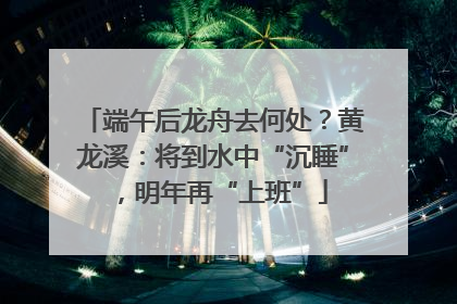 端午后龙舟去何处？黄龙溪：将到水中“沉睡”，明年再“上班”