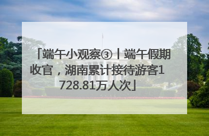 端午小观察③丨端午假期收官，湖南累计接待游客1728.81万人次