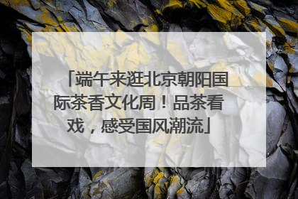 端午来逛北京朝阳国际茶香文化周！品茶看戏，感受国风潮流