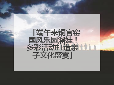 端午来铜官窑国风乐园溜娃！多彩活动打造亲子文化盛宴