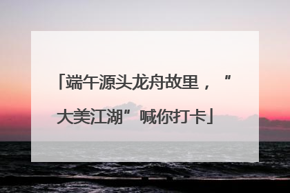 端午源头龙舟故里，“大美江湖”喊你打卡