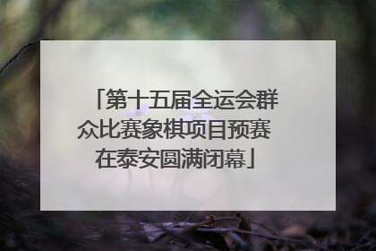 第十五届全运会群众比赛象棋项目预赛在泰安圆满闭幕