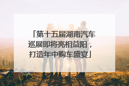 第十五届湖南汽车巡展即将亮相益阳，打造年中购车盛宴