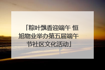 粽叶飘香迎端午 恒旭物业举办第五届端午节社区文化活动