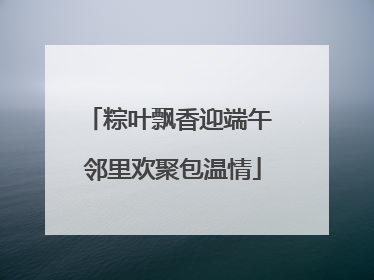 粽叶飘香迎端午 邻里欢聚包温情