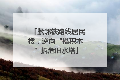 紧邻铁路线居民楼，逆向“搭积木”拆危旧水塔