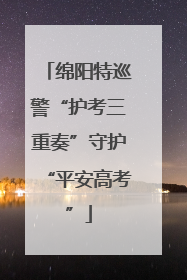 绵阳特巡警“护考三重奏”守护“平安高考”