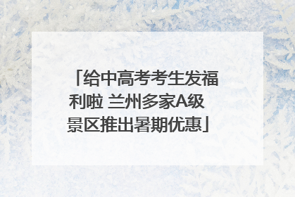 给中高考考生发福利啦 兰州多家A级景区推出暑期优惠