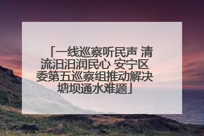 一线巡察听民声 清流汨汨润民心 安宁区委第五巡察组推动解决塘坝通水难题