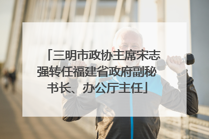 三明市政协主席宋志强转任福建省政府副秘书长、办公厅主任
