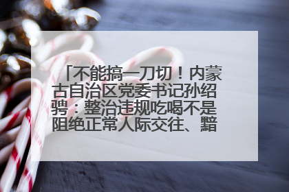 不能搞一刀切！内蒙古自治区党委书记孙绍骋：整治违规吃喝不是阻绝正常人际交往、黯淡人间烟火