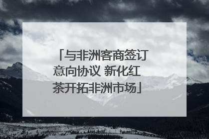与非洲客商签订意向协议 新化红茶开拓非洲市场