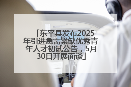 东平县发布2025年引进急需紧缺优秀青年人才初试公告，5月30日开展面谈