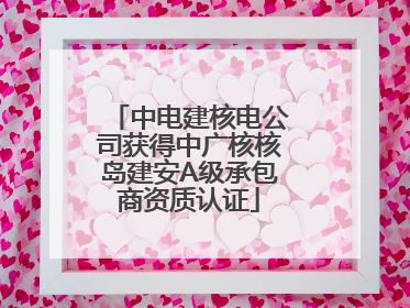 中电建核电公司获得中广核核岛建安A级承包商资质认证