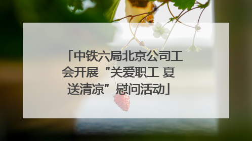 中铁六局北京公司工会开展“关爱职工 夏送清凉”慰问活动