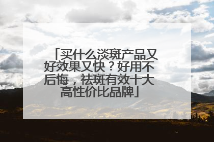 买什么淡斑产品又好效果又快？好用不后悔，祛斑有效十大高性价比品牌